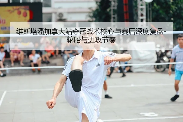 维斯塔潘加拿大站夺冠战术核心与赛后深度复盘-轮胎与进攻节奏