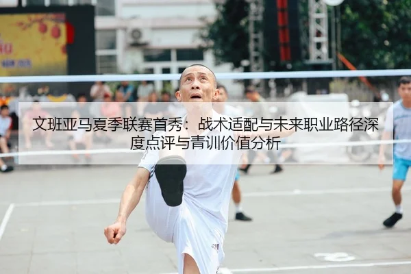 文班亚马夏季联赛首秀：战术适配与未来职业路径深度点评与青训价值分析